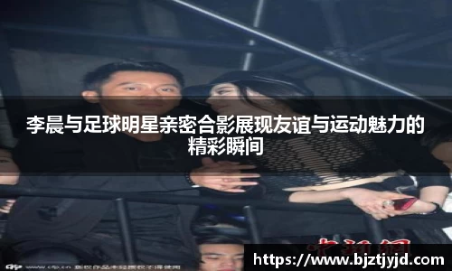 李晨与足球明星亲密合影展现友谊与运动魅力的精彩瞬间